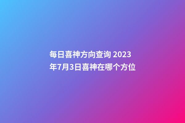 每日喜神方向查询 2023年7月3日喜神在哪个方位